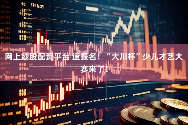 网上炒股配资平台 速报名！“大川杯”少儿才艺大赛来了！