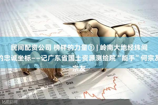 民间配资公司 榜样的力量① | 岭南大地经纬间的忠诚坐标——记广东省国土资源测绘院“能手”何宗友