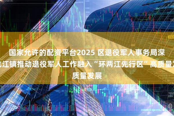 国家允许的配资平台2025 区退役军人事务局深入龙江镇推动退役军人工作融入“环两江先行区”高质量发展