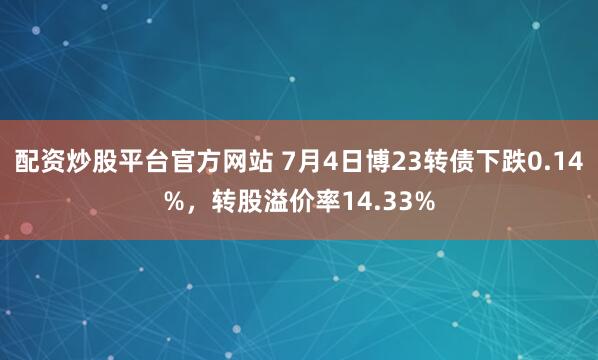 配资炒股平台官方网站 7月4日博23转债下跌0.14%，转股溢价率14.33%