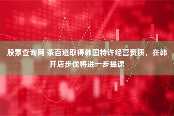股票查询网 茶百道取得韩国特许经营资质，在韩开店步伐将进一步提速