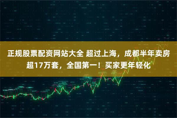 正规股票配资网站大全 超过上海，成都半年卖房超17万套，全国第一！买家更年轻化