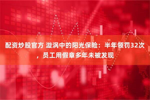配资炒股官方 漩涡中的阳光保险：半年领罚32次，员工用假章多年未被发现
