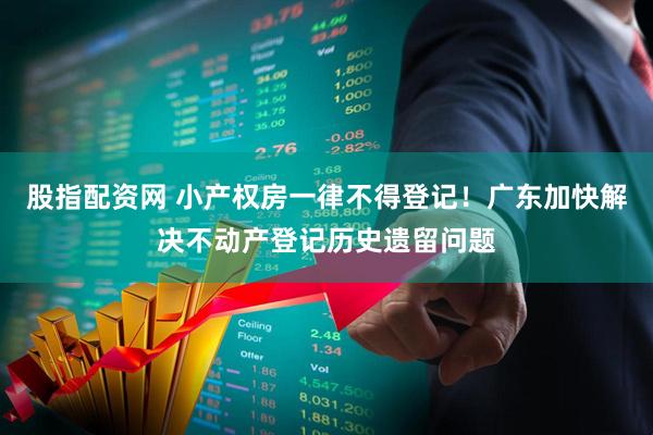 股指配资网 小产权房一律不得登记！广东加快解决不动产登记历史遗留问题