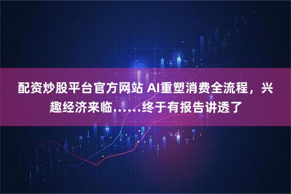 配资炒股平台官方网站 AI重塑消费全流程，兴趣经济来临……终于有报告讲透了