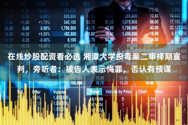 在线炒股配资看必选 湘潭大学投毒案二审择期宣判，旁听者：被告人表示悔罪，否认有预谋