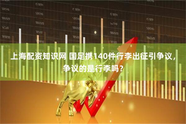 上海配资知识网 国足携140件行李出征引争议，争议的是行李吗？