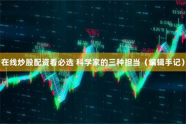 在线炒股配资看必选 科学家的三种担当（编辑手记）