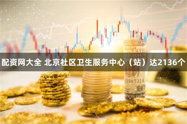 配资网大全 北京社区卫生服务中心（站）达2136个
