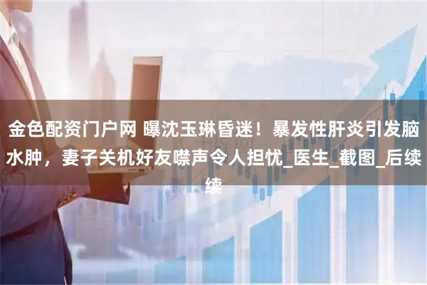 金色配资门户网 曝沈玉琳昏迷！暴发性肝炎引发脑水肿，妻子关机好友噤声令人担忧_医生_截图_后续