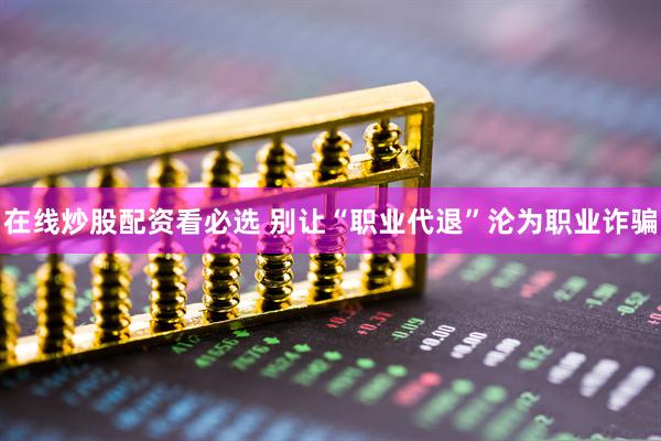 在线炒股配资看必选 别让“职业代退”沦为职业诈骗